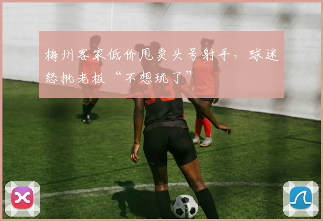 梅州客家低价甩卖头号射手,球迷怒批老板“不想玩了”