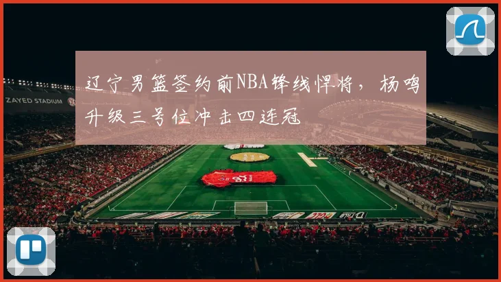 辽宁男篮签约前NBA锋线悍将,杨鸣升级三号位冲击四连冠