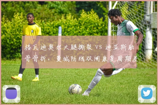 格瓦迪奥尔大腿撕裂 vs 迪亚斯肋骨骨折,曼城防线双闸康复周期差异剖析