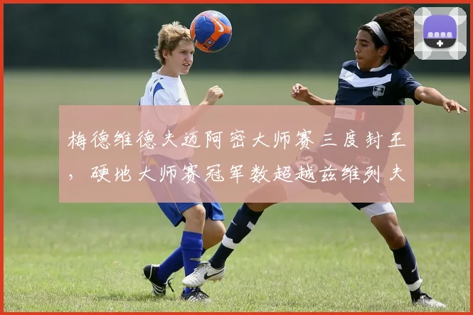 梅德维德夫迈阿密大师赛三度封王，硬地大师赛冠军数超越兹维列夫